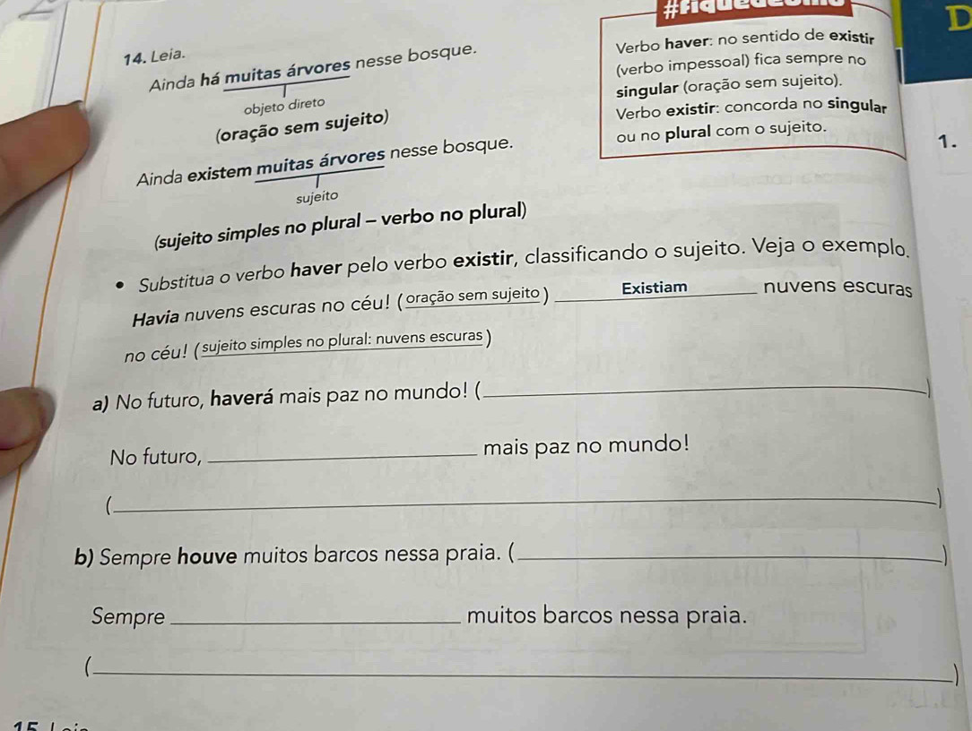 #fiquet 
D 
Verbo haver: no sentido de existir 
14. Leia. 
(verbo impessoal) fica sempre no 
Ainda há muitas árvores nesse bosque. 
singular (oração sem sujeito). 
objeto direto 
(oração sem sujeito) 
Verbo existir: concorda no singular 
1. 
Ainda existem muitas árvores nesse bosque. ou no plural com o sujeito. 
sujeito 
(sujeito simples no plural - verbo no plural) 
Substitua o verbo haver pelo verbo existir, classificando o sujeito. Veja o exemplo. 
Havia nuvens escuras no céu! (oração sem sujeito) Existiam nuvens escuras 
no céu! ( sujeito simples no plural: nuvens escuras ) 
a) No futuro, haverá mais paz no mundo! ( 
_ 
No futuro, _mais paz no mundo! 
_ 
 
b) Sempre houve muitos barcos nessa praia. (_ 
Sempre _muitos barcos nessa praia. 
_