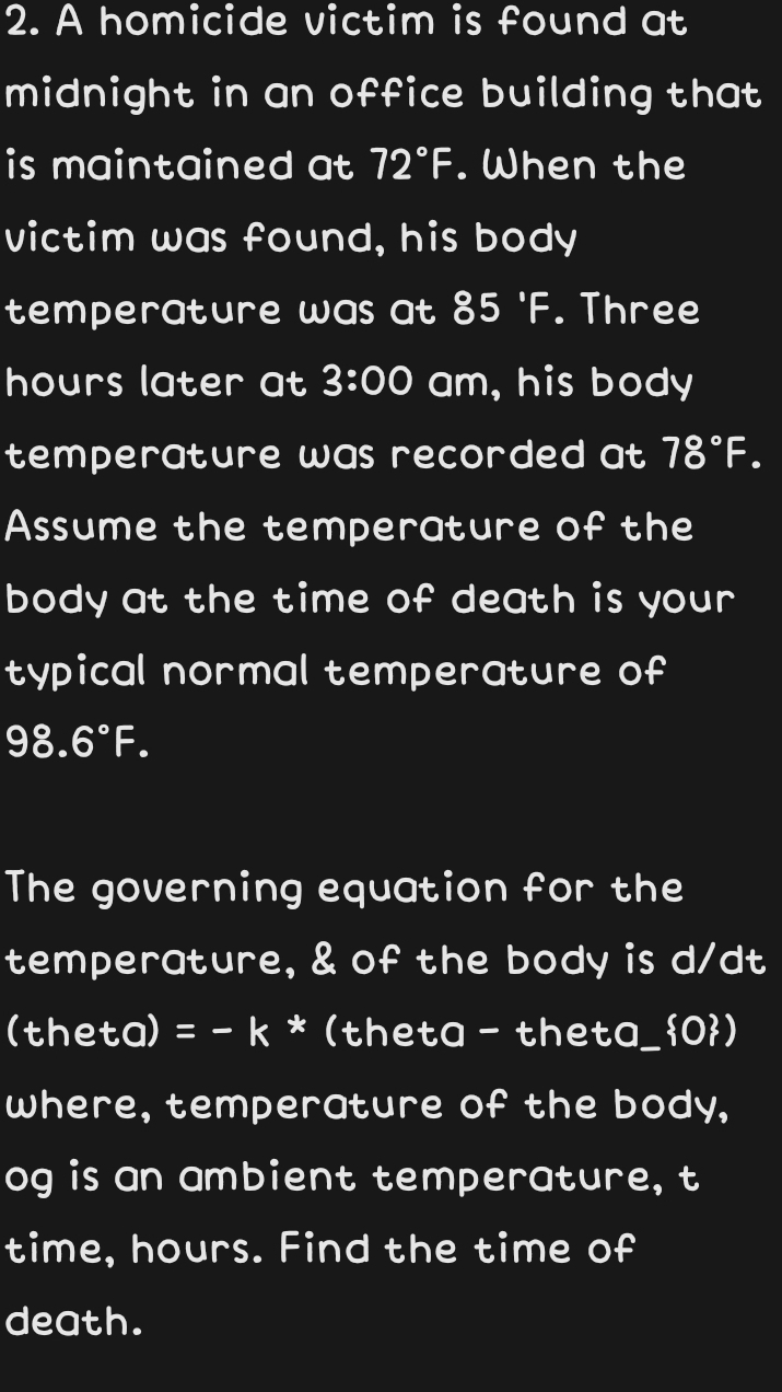 A homicide victim is found at 
midnight in an office building that 
is maintained at 72°F. When the 
victim was found, his body 
temperature was at 85°F. Three
hours later at 3:00 am, his body 
temperature was recorded at 78°F. 
Assume the temperature of the 
body at the time of death is your 
typical normal temperature of
98.6°F. 
The governing equation for the 
temperature, & of the body is d/dt
(theta) =-k * (theta - theta_0) 
where, temperature of the body, 
og is an ambient temperature, t 
time, hours. Find the time of 
death.