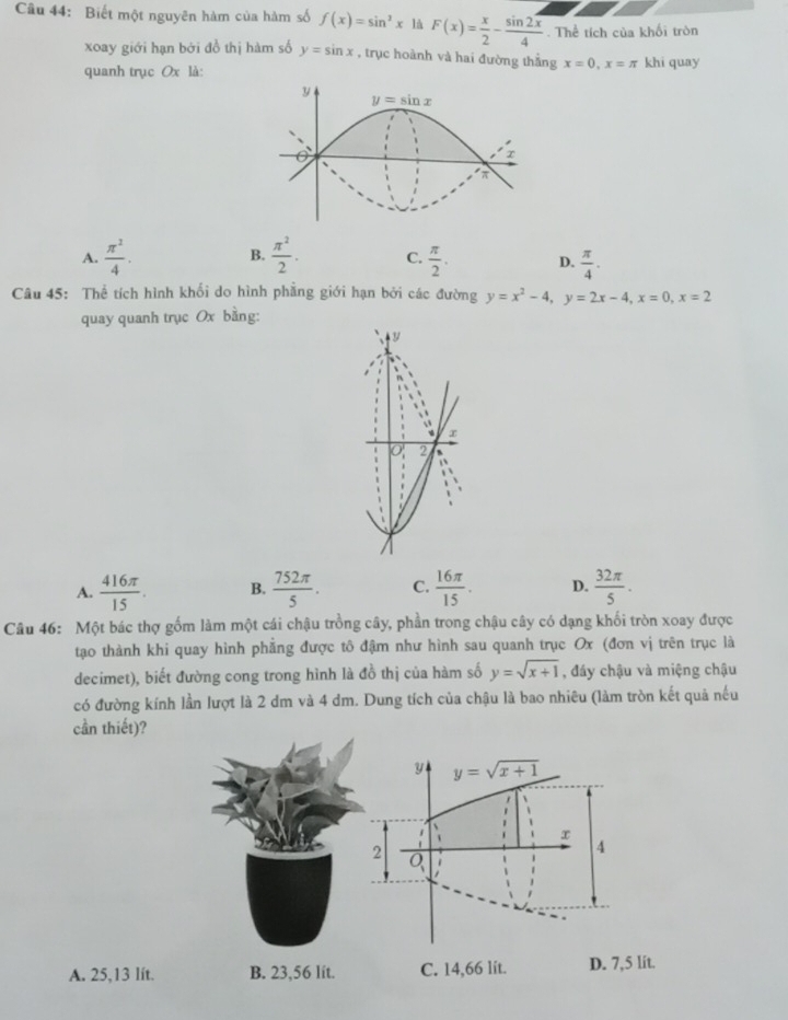 Biết một nguyên hàm của hàm số f(x)=sin^3x là F(x)= x/2 -frac sin 2overline x4. Thể tích của khối tròn
xoay giới hạn bởi đồ thị hàm số y=sin x , trục hoành và hai đường thắng x=0,x=π khi quay
quanh trục Ox là:
B.
A.  π^2/4 .  π^2/2 . C.  π /2 . D.  π /4 .
Câu 45: Thể tích hình khối do hình phẳng giới hạn bởi các đường y=x^2-4,y=2x-4,x=0,x=2
quay quanh trục Ox bằng:
y
、 x
0 2
J
、
A.  416π /15 . B.  752π /5 . C.  16π /15 . D.  32π /5 .
Câu 46: Một bác thợ gốm làm một cái chậu trồng cây, phần trong chậu cây có dạng khối tròn xoay được
tạo thành khi quay hình phẳng được tô đậm như hình sau quanh trục Ox (đơn vị trên trục là
decimet), biết đường cong trong hình là đồ thị của hàm số y=sqrt(x+1) , đáy chậu và miệng chậu
có đường kính lần lượt là 2 dm và 4 dm. Dung tích của chậu là bao nhiêu (làm tròn kết quả nếu
cần thiết)?
y y=sqrt(x+1)
x
2
4
Q
A. 25,13 lít. B. 23,56 lit. C. 14,66 lit. D. 7,5 lít.