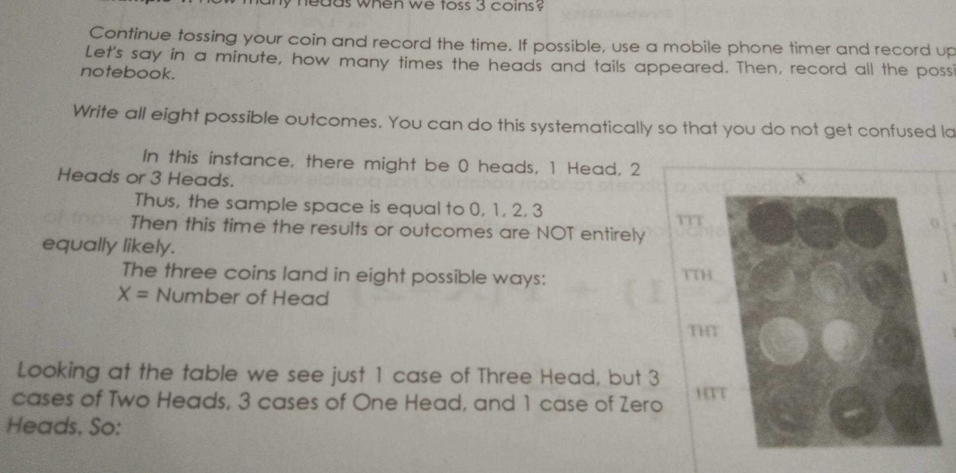 my nedds when we toss 3 coins? 
Continue tossing your coin and record the time. If possible, use a mobile phone timer and record up 
Let's say in a minute, how many times the heads and tails appeared. Then, record all the poss 
notebook. 
Write all eight possible outcomes. You can do this systematically so that you do not get confused la 
In this instance, there might be 0 heads, 1 Head, 2
Heads or 3 Heads. 
Thus, the sample space is equal to 0, 1, 2, 3
TTT 
Then this time the results or outcomes are NOT entirely 
equally likely. 
The three coins land in eight possible ways: TTH
X= Number of Head 
TH 
Looking at the table we see just 1 case of Three Head, but 3
cases of Two Heads, 3 cases of One Head, and 1 case of Zero HTT 
Heads, So: