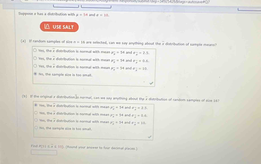=349254268ttags=a autosave#Q7
Suppose x has a distribution with mu =54 and sigma =10. 
△ USE SALT
(a) If random samples of size n=16 are selected, can we say anything about the overline x distribution of sample means?
Yes, the overline x distribution is normal with mean mu _overline x=54 and sigma _x=2.5.
Yes, the overline x distribution is normal with mean mu _overline x=54 and sigma frac x=0.6.
Yes, the overline x distribution is normal with mean mu _overline x=54 and sigma _x^(-=10.
No, the sample size is too small.
(b) If the original x distribution is normal, can we say anything about the x distribution of random samples of size 16?
Yes, the x distribution is normal with mean mu _overline x)=54 and sigma frac x=2.5.
Yes, the overline x distribution is normal with mean mu _overline x=54 and sigma _overline x=0.6.
Yes, the overline x distribution is normal with mean mu _overline x=54 and sigma frac x=10.
No, the sample size is too small.
Find P(51≤ overline x≤ 55) (Round your answer to four decimal places.)
