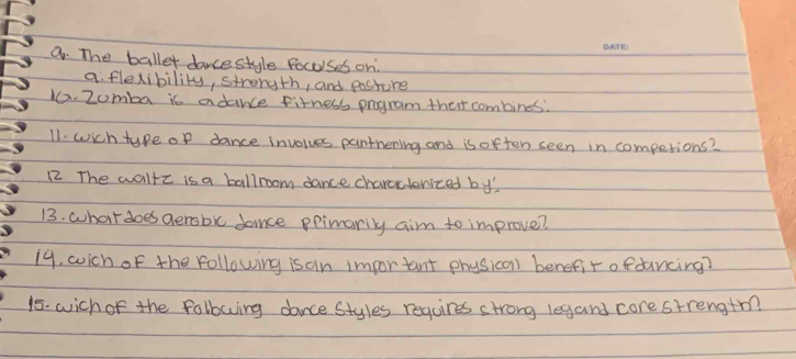 The ballet dancestyle focoses on 
a flexibility, strongth, and posture 
10. 2omba is adance fitness pogram that combines: 
11. wich type of dance involves pantnening and is often seen in competions? 
12 The waltz is a ballroom dance charcteniced bys 
13. whatdoes aerobic dance ppimarily aim to improve? 
19, wich of the following is an impor tant physica) benefir ofdancing? 
15. wich of the folbowing dance Styles requires strong legand core strengtm?