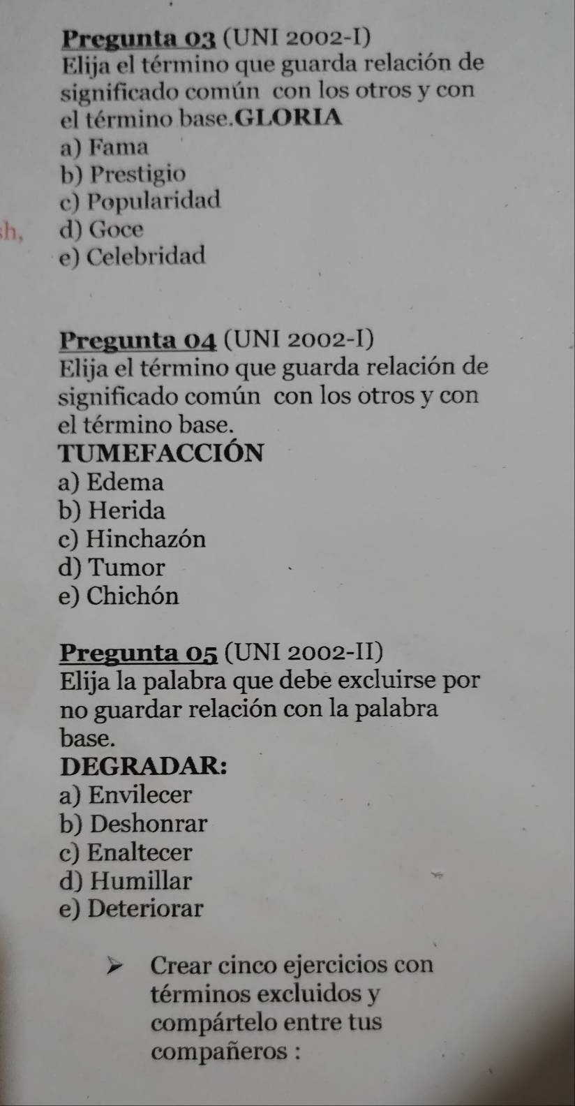 Pregunta 03 (UNI 2002-I)
Elija el término que guarda relación de
significado común con los otros y con
el término base.GLORIA
a) Fama
b) Prestigio
c) Popularidad
h, d) Goce
e) Celebridad
Pregunta 04 (UNI 2002-I)
Elija el término que guarda relación de
significado común con los otros y con
el término base.
TUMEFACCIÓN
a) Edema
b) Herida
c) Hinchazón
d) Tumor
e) Chichón
Pregunta 05 (UNI 2002-II)
Elija la palabra que debe excluirse por
no guardar relación con la palabra
base.
DEGRADAR:
a) Envilecer
b) Deshonrar
c) Enaltecer
d) Humillar
e) Deteriorar
Crear cinco ejercicios con
términos excluidos y
compártelo entre tus
compañeros :