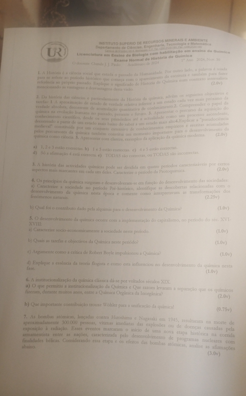 INSTITUTO SUPERIO DE RECURSOS MINERAIS E AMBIENTE
Departamento de Ciências. Engenharia, Tecoología e Matemátias
Ga tal ie fona s B 4. Mat onae C. F Tat +250 a225=100 Eas; =208 2 228=181
UR Licenciatura em Ensino de Biologia com habilitação em ensino de Química
Exame Normal de História de Guímica
O dovente Chande J. J. Parão''  Acadrmito> de 2024 1° Ano 2024, Nov 30
1. A Hiatória é a ciência social que estada o passado da Humanidade. Por outro lado, a palavra é usada
para se referir ao período histónco que começa so8 O inarecimento da escrituza e também para freer
r ferência ao próprio pastado. Explique Somec Sido de Fustoria de Química num contesto internalista (2.0v)
mencionsado as varitagens e desvantagers desta visão
2. Da história das ciências e particularmente da História da quámica, advêm os seguantes objectivos e
tarefas: 1.A aproximação de estado de Ventsde L amisóra esoe a no estado cada vez mais próximo da
verdade abtotura, decorzente de acumulaçãó n anlitiva de conhecimento 2. Compreender o pape, d
química na evolução humana no passago, o quantitativa no J. Apresentar o percurso da aquisição do
conhecimento científico, desde os seus primórdios afe a actualidade como um processo ascendente.
decorrendo a partir de um estado mais a pomórdios e a um estado mais alto4.Explicar a "pseudociência
medieval" constituída por um conjunto exteno ta ar conhecimentos empíricos e receitas acumuladas
pelos percursores da química também constiral uns momento importante para o desenvolvimento da
química como ciência. 5. Apresentar com clareza, exemplos da aplicação da química moderna. (2.0v)
a) 1, 2 e 3 estão correctas. b) 1 e 3 estão correctas. e) 4 e 5 estão correctas.
d) Só a afirmação 4 está correcta. e) TODAS são correctas, ou TODAS são incorrectas.
3. A história das actividades químicas pode ser dividida em quatro períodos caracterizáveis por certos
aspectos mais marcantes em cada um deles. Caracterize o período da Protoquimica. (2.0v)
4, Os princípios da química surgiram e desenvolveram-se em função do desenvolvimento das sociedades:
a) Caracterize a sociedade no período Pre-hitórico, identifique as descobertas relacionadas com o
fenómenos naturais. desenvolvimento da química nesta época e comente como interpretavam as transformações dos (2.25v)
b) Qual foi o contributo dado pela alquimia para o desenvolvimento da Química? (1.0v)
XVIII: 5. O desenvolvimento da química ocorre com a implementação do capitalismo, no período do séc. XVI
a) Caracterize socio-economicamente a sociedade neste periodo. (1.0v)
b) Quais as tarefas e objectivos da Química neste periódo? (1.0v)
e) Argumente como a erítica de Robert Boyle impulsionou a Química? (1.0v)
d) Explique a essência da teoria flogista e como esta influenciou no desenvolvimento da química nesta
fase. (1.0v)
6. A institucionalização da química clássica dá-se por voltados séculos XIX
a) O que permitiu a institucionalização da Química e Que razoes levaram a separação que os químicos
fizeram, durante muitos anos, entre a Química Orgânica da Inorgânica? (2.0v)
b) Que importante contribuição trouxe Wöhler para a unificação da quimica! (0.75v)
7. As hombas atómicas, lançadas contra Hiroshima e Nagasaki em 1945, resultaram na morte de
aproximadamente 300.000 pessoas, vítimas imediatas das explosões ou de doenças causadas pela
exposição à radiação. Esses eventos marcaram o início de uma nova étapa histórica na corrida
armamentista entre as nações, caracterizada pelo desenvolvimento de programas nucleares com
finalidades bélicas. Considerando essa etapa e os efeitos das bombas atómicas, analise as afirmações
abaixo.
(3.0v)