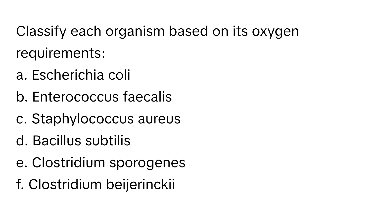 Classify each organism based on its oxygen requirements:

a. Escherichia coli
b. Enterococcus faecalis
c. Staphylococcus aureus
d. Bacillus subtilis
e. Clostridium sporogenes
f. Clostridium beijerinckii