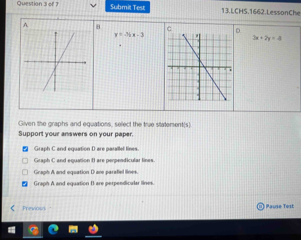 Submit Test 13.LCHS.1662.LessonChe
A.
B.
D.
y=-1/2x-3
3x+2y=-8
Given the graphs and equations, select the true statement(s).
Support your answers on your paper.
Graph C and equation D are parallel lines.
Graph C and equation B are perpendicular lines.
Graph A and equation D are parallel lines.
Graph A and equation B are perpendicular lines.
Previous Pause Test