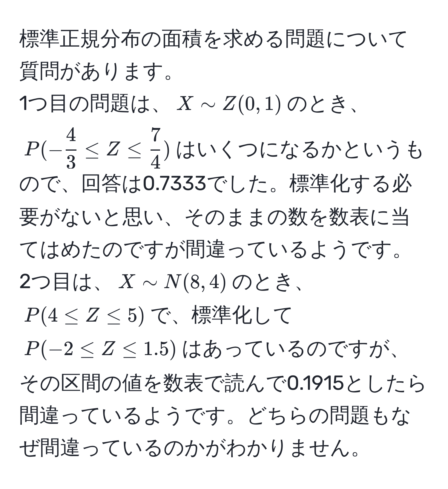 標準正規分布の面積を求める問題について質問があります。  
1つ目の問題は、$X sim Z(0, 1)$のとき、$P(- 4/3  ≤ Z ≤  7/4 )$はいくつになるかというもので、回答は0.7333でした。標準化する必要がないと思い、そのままの数を数表に当てはめたのですが間違っているようです。  
2つ目は、$X sim N(8, 4)$のとき、$P(4 ≤ Z ≤ 5)$で、標準化して$P(-2 ≤ Z ≤ 1.5)$はあっているのですが、その区間の値を数表で読んで0.1915としたら間違っているようです。どちらの問題もなぜ間違っているのかがわかりません。