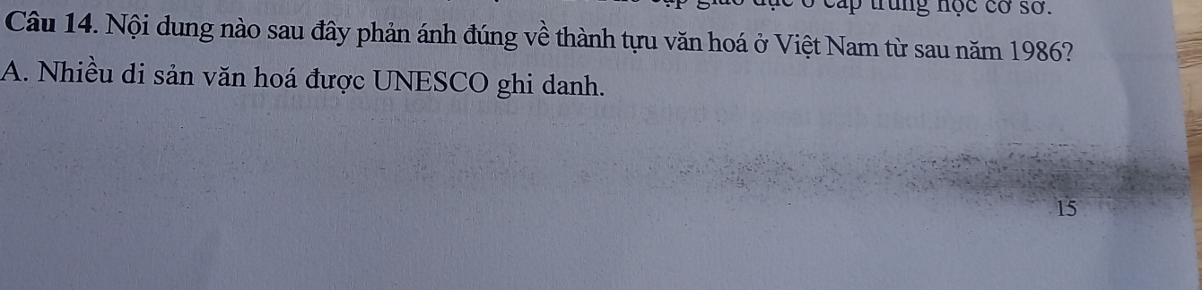 trung nọc cơ sở.
Câu 14. Nội dung nào sau đây phản ánh đúng về thành tựu văn hoá ở Việt Nam từ sau năm 1986?
A. Nhiều di sản văn hoá được UNESCO ghi danh.
15