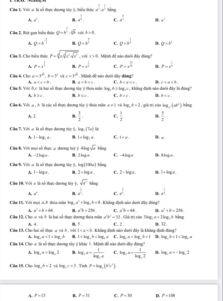 Với a là số thực dương tùy ý, biểu thức a^(frac 5)3· a^(frac 1)3 b/ _ 
bằng
A. a^5. B. a^(frac 5)9. a^(frac 4)3.
C.
D. a^2.
Câu 2. Rút gọn biểu thức Q=b^(frac 5)3:sqrt[3](b)voib>0.
A. Q=b^(-frac 4)3 Q=b^(frac 4)3 C. Q=b^(frac 5)9 D. Q=b^2
B.
Câu 3. Cho biểu thức P=sqrt[4](x.sqrt [3]x^2.sqrt x^3) , với x>0.  Mệnh dwidehat i : nào dưới đây đúng?
A. P=x^(frac 2)3 P=x^(frac 1)2 C. P=x^(frac 13)24 D. P=x^(frac 1)4
B.
Câu 4. Cho a=3^(sqrt(5)),b=3^2 và c=3^(sqrt(6)). Mệnh đề nào dưới đây đúng?
A. a B. a C. b D. c
Câu 5. Với b,c là hai số thực dương tùy ý thỏa mãn log _5b≥ log _5c , khắng định nào dưới đây là đúng?
A. b≥ c. B. b≤ c. C. b>c. D. b
Câu 6. Với a , b là các số thực dương tùy ý thỏa mãn a!= 1 và log _ab=2 , giá trị của log _a^2(ab^2) bằng
A. 2.
B.  3/2 . C.  1/2 . D.  5/2 .
Câu 7. Với a là số thực dương tùy ý, log _7(7a) là:
A. 1- log, a . B. 1+log _7a. C. 1+a. D. a·
Câu 8. Với mọi số thực a dương tuỳ ý 4log sqrt(a) bằng
A. -2 log a . B. 2 1 oga C. -4 log a . D. 8 log a .
Câu 9. Với a là số thực dương tùy ý, log (100a) bằng
A. 1 - log a . B. 2+log a. C. 2 - log a . D. 1 + log a .
Câu 10. Với a là số thực dương tùy ý, sqrt(a^3) bằng
A. a^6. B. a^(frac 3)2. a^(frac 2)3. a^(frac 1)6.
C.
D.
Câu 11. Với mọi a,b thỏa mãn log _2a^3+log _2b=8. Khẳng định nào dưới đây đúng?
A. a^3+b=64. B. a^3b=256. C. a^3b=64. D. a^3+b=256.
Câu 12. Cho a và b là hai số thực dương thỏa mãn a^3b^2=32. Giá trị của 3log _2a+2log _2 b bằng
A. 4 . B. 5 . C. 2 . D. 32 .
Câu 13. Cho hai số thực a và b , với 1. Khẳng định nào dưới đây là khẳng định đúng?
A. log _ba<1<log _ab B. 1 C. log _ba <1</tex> D. log _ab<1<log _ba
Câu 14. Cho a là số thực dương tùy ý khác 1. Mệnh đề nào dưới đây đúng?
A. log _2a=log _a2 B. log _2a=frac 1log _2a C. log _2a=frac 1log _a2 D. log _2a=-log _a2
Câu 15. Cho log _ab=2 và log _ac=3. Tính P=log _a(b^2c^3).
A. P=13 B. P=31 C. P=30 D. P=108