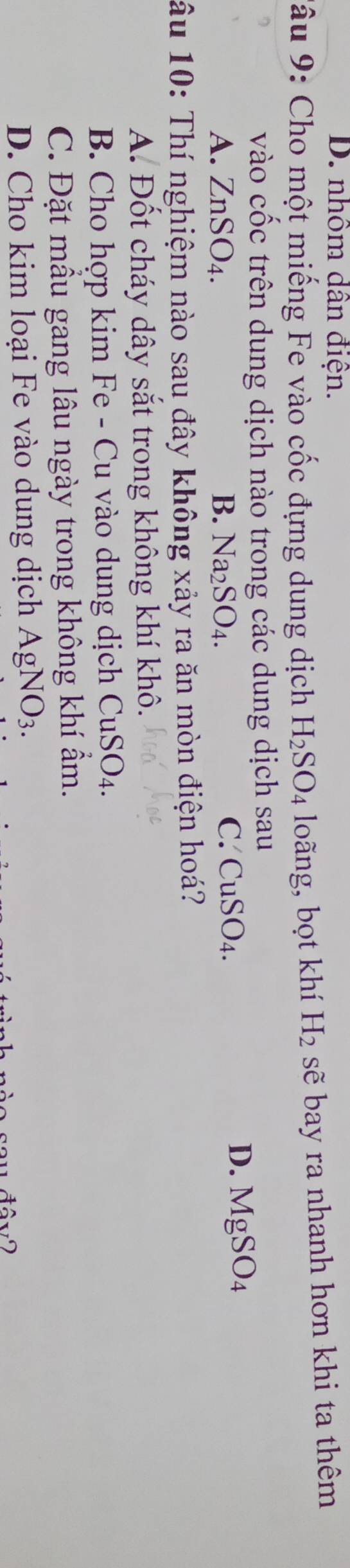D. nhôm dân điện.
Tâu 9: Cho một miếng Fe vào cốc đựng dung dịch H_2SO_4 loãng, bọt khí H_2 sẽ bay ra nhanh hơn khi ta thêm
vào cốc trên dung dịch nào trong các dung dịch sau
A. ZnSO_4. B. Na_2SO_4.
D.
C. CuSO_4. MgSO_4
âu 10: Thí nghiệm nào sau đây không xảy ra ăn mòn điện hoá?
A. Đốt cháy dây sắt trong không khí khô.
uSO_4.
B. Cho hợp kim Fe - Cu vào dung dịch CuSy
C. Đặt mầu gang lâu ngày trong không khí ẩm.
D. Cho kim loại Fe vào dung dịch AgNO_3.