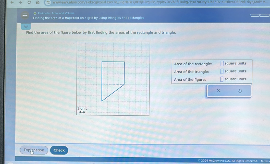 www-awy.aleks.com/alekscgi/x/Isl.exe/1o_u-IgNsIkr7j8P3jH-ivguSpjZypIe7CzVA3f1Oukg7ipxo7uCNytIJbFhRv-KuHbvslD8ENd1rkypjMnlY-V... 
Perimeter, Area, and Volume 
Finding the area of a trapezoid on a grid by using triangles and rectangles 
Find the area of the figure below by first finding the areas of the rectangle and triangle. 
Area of the rectangle: square units 
Area of the triangle: square units 
Area of the figure: square units 
1 unit 
Explanation Check 
© 2024 McGraw Hill LLC. All Rights Reserved. Terms