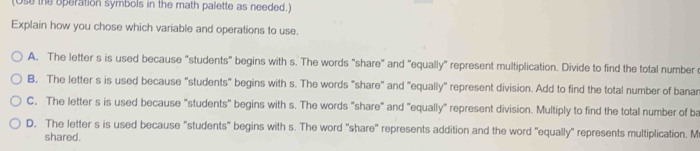 (Ose the operation symbols in the math palette as needed.)
Explain how you chose which variable and operations to use.
A. The letter s is used because "students" begins with s. The words "share" and "equally" represent multiplication. Divide to find the total number
B. The letter s is used because "students" begins with s. The words "share" and "equally" represent division. Add to find the total number of banar
C. The letter s is used because "students" begins with s. The words "share" and "equally" represent division. Multiply to find the total number of ba
D. The letter s is used because "students" begins with s. The word "share" represents addition and the word 'equally" represents multiplication. M
shared.