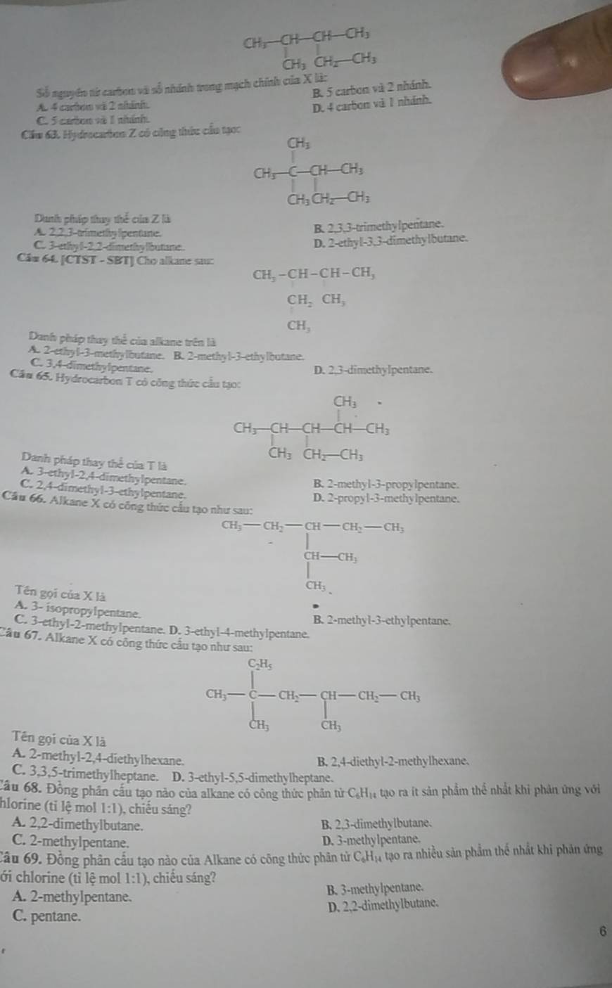 CH_3-CH-CH-CH_3
CH_3CH_2-CH_3
Số nguyên từ carbon và số nhính trong mạch chính của X là:
B. 5 carbon và 2 nhánh.
A. 4 carhow và 2 nhánh.
D. 4 carbon và 1 nhánh.
C. 5 ceton và 1 nitánh
Cầu 63. Hydrocartion Z có công thức cầu tạọc
beginarrayr CH_3 CH_3CH_2OH-CH_3
CH_3CH_2-CH_3
Dunh phíp thuy thể của Z là
A 2, 2,3-trimetly lipen tare. B. 2,3,3-trimethy lpentane.
C. 3-ethy 1-2,2-dimethy libutiarte. D. 2-ethyl-3,3-dimethylbutane.
Câu 64. [CT! T-SBT 1 Cho alkane sau:
CH_3-CH-CH-CH_3
CH_2CH_3
CH_3
Danh pháp thay thể của alkane trên là
A. 2-ethyl-3-methylbutane. B. 2-methyl-3-ethylbutane.
C. 3,4-dimethylpentane.
D. 2,3-dimethylpentane.
Cầu 65. Hydrocarbon T có công thức cầu tạo:
CH_3.
CH_3-CH-CH-CH-CH_3
CH_3CH_2-CH_3
Danh pháp thay thể của T là
A. 3-ethy1-2,4 4-dimethylpentane.
B. 2-methyl-3-propylpentane.
C. 2,4-dimethyl-3-ethylpentane.
D. 2-propyl-3-methylpentane.
Cầu 66. Alkane X có công thức cầu tạo như sau:
Tên gọi của X là
Cl_5-C_5=CH-CH_7-C_3·s +CH_2=CH_2
A. 3- isopropylpentane.
B. 2-methy1-3-ethylpentane.
C. 3-ethyl-2-methylpentane. D. 3-ethyl-4-methylpentane.
Cầu 67. Alkane X có công thức cầu tạo như sau:
GI_1-beginarrayl CH_5 - cH_3endarray. cu_2-CH_2-CH_3, CH_3endarray.
Tên gọi của X là
A. 2-methyl-2,4-diethylhexane. B. 2,4-diethyl-2-methylhexane.
C. 3,3,5-trimethylheptane. D. 3-ethyl-5,5-dimethylheptane.
Cầu 68. Đồng phân cầu tạo nào của alkane có công thức phần tử C_6H_14 :  tạo ra ít sản phẩm thể nhất khi phản ứng với
hlorine (tỉ lệ mol 1:1) , chiếu sáng?
A. 2,2-dimethylbutane. B. 2.3-dimethylbutane.
C. 2-methylpentane.
D. 3-methylpentane.
Cầu 69. Đồng phân cấu tạo nào của Alkane có công thức phân tử C_6H_14 tạo ra nhiều sản phẩm thế nhất khi phán ứng
ới chlorine (tỉ lệ mol 1:1) , chiếu sáng?
A. 2-methylpentane. B. 3-methylpentane.
C. pentane. D. 2,2-dimethylbutane.
6