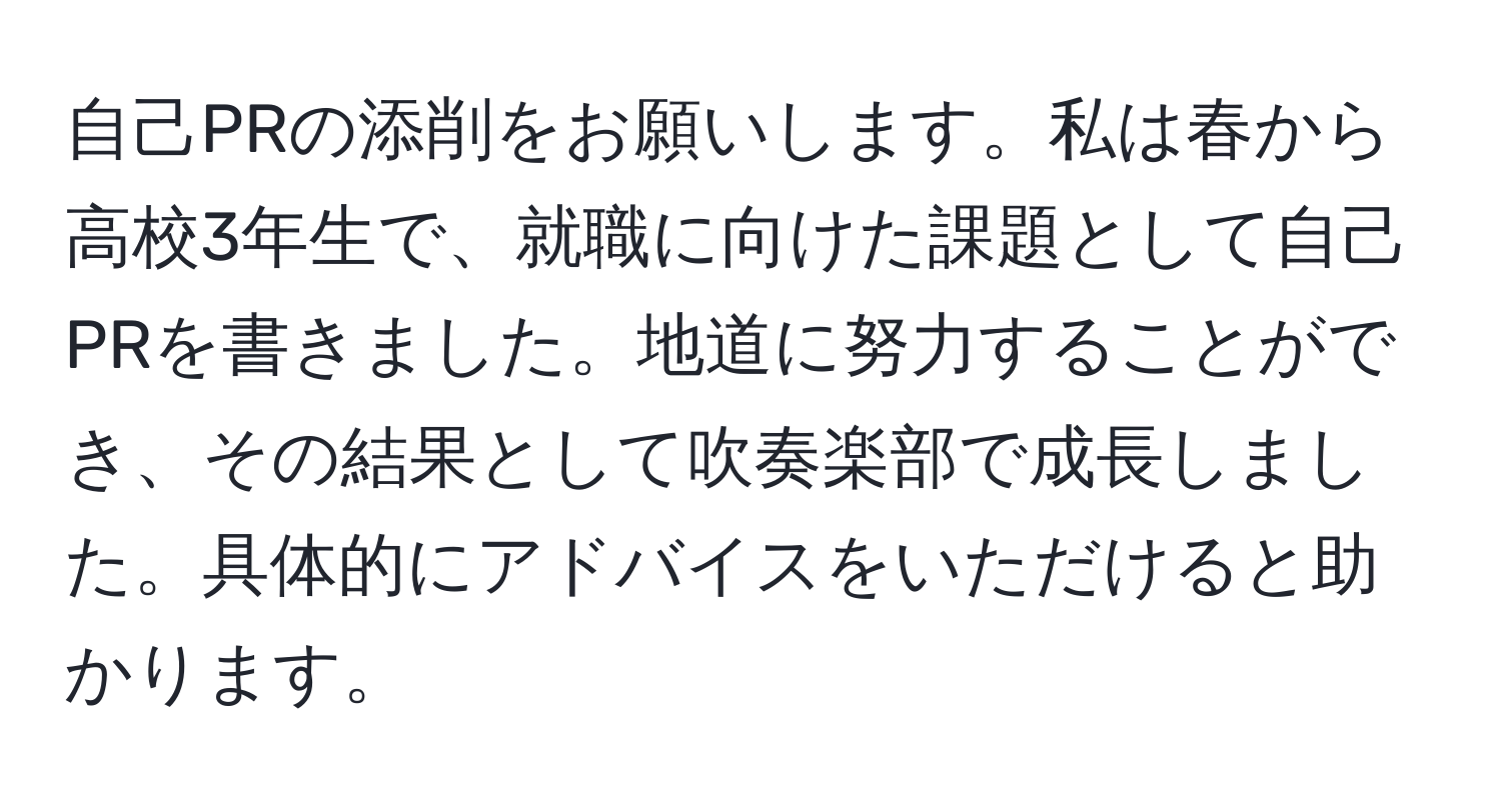 自己PRの添削をお願いします。私は春から高校3年生で、就職に向けた課題として自己PRを書きました。地道に努力することができ、その結果として吹奏楽部で成長しました。具体的にアドバイスをいただけると助かります。