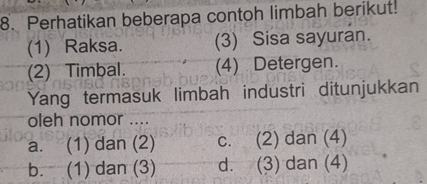 Perhatikan beberapa contoh limbah berikut.
(1) Raksa. (3) Sisa sayuran.
(2) Timbal. (4) Detergen.
Yang termasuk limbah industri ditunjukkan
oleh nomor ....
a. (1) dan (2) c. (2) dan (4)
b. (1) dan (3) d. (3) dan (4)