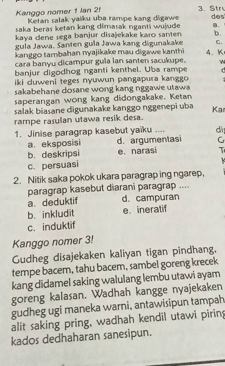 Kanggo nomer 1 lan 2!
3.Str
Ketan salak yaiku uba rampe kang digawe des
saka beras ketan kang dimasak nganti wujude a.
kaya dene sega banjur disajekake karo santen b.
gula Jawa. Santen gula Jawa kang digunakake
C.
kanggo tambahan nyajikake mau digawe kanthi 4. K
cara banyu dicampur gula lan santen sacukupe, 

banjur digodhog nganti kenthel. Uba rampe d
iki duweni teges nyuwun pangapura kanggo
sakabehane dosane wong kang nggawe utawa
saperangan wong kang didongakake. Ketan
salak biasane digunakake kanggo nggenepi uba Kar
rampe rasulan utawa resik desa.
1. Jinise paragrap kasebut yaiku .... dis
a. eksposisi d. argumentasi
G
b.deskripsi e. narasi
T
c. persuasi
K
2. Nitik saka pokok ukara paragrap ing ngarep,
paragrap kasebut diarani paragrap ....
a. deduktif d. campuran
b. inkludit e. ineratif
c. induktif
Kanggo nomer 3!
Gudheg disajekaken kaliyan tigan pindhang,
tempe bacem, tahu bacem, sambel goreng krecek
kang didamel saking walulang lembu utawi ayam
goreng kalasan. Wadhah kangge nyajekaken
gudheg ugi maneka warni, antawisipun tampah
alit saking pring, wadhah kendil utawi piring
kados dedhaharan sanesipun.