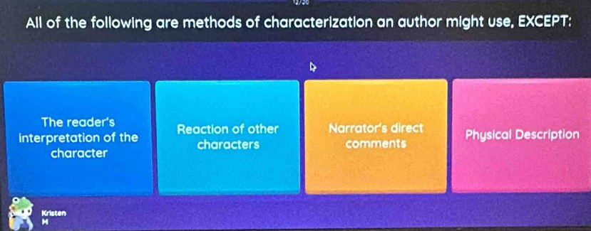 All of the following are methods of characterization an author might use, EXCEPT:
The reader's
interpretation of the Reaction of other Narrator's direct Physical Description
characters comments
character
Kristen
M