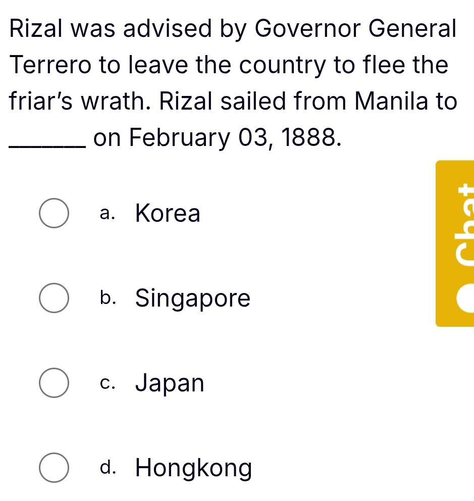 Rizal was advised by Governor General
Terrero to leave the country to flee the
friar’s wrath. Rizal sailed from Manila to
_on February 03, 1888.
a. Korea

b. Singapore
c. Japan
d. Hongkong