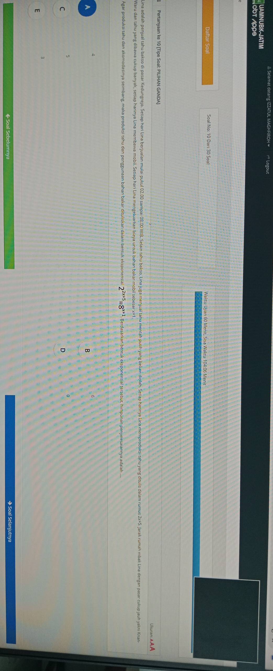 Selamat datang IZZATUL MAGHFIROH * Logout 
UAMNUBK-JATIM 
οbτ Λρρs 
Daftar Soal Soal No: 10 Dari 30 Soal Waktu Ujian 60 Menit, Sisa Waktu 104:06 Menit 
Pertanyaan ke 10 [Tipe Soal: PILIHAN GANDA] 
Ukuran: AA A 
Lina adalah penjual tahu bakso di pasar edungrejo. Setiap hari Lina berjulan mulai pul 02.00 sampai 03.0 iIB. Selain tahu bakso, Lina juga menjual tahu mentah puth yang belu dijah. Setiap haninya Lina memproduksi tahu yang dítulis dalam rumus 2+5. Jara rua 
Waru dan tahu yang dibawa cukup banyak, setiap harinya Lina membawa mobil. Setiap hari Lina mengeluarkan biaya untuk bahan bakar mobil sebesar x+1
Agar produksi tahu dan akomodasinya seimbang, maka produksi tahu dan penggunaan bahan bakar dituliskan dalam bentuk eksponensial 2^(2x+5)=8^x Berdasarkan béntük eksponensial tersebut, himpúnan penyelesaiannya adaiah ..
4
A 
B
5
C 
D
3
E 
← Soal Sebelumnya → Soal Selanjutnya