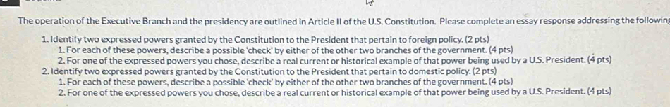 The operation of the Executive Branch and the presidency are outlined in Article II of the U.S. Constitution. Please complete an essay response addressing the followin 
1. Identify two expressed powers granted by the Constitution to the President that pertain to foreign policy. (2 pts) 
1. For each of these powers, describe a possible 'check' by either of the other two branches of the government. (4 pts) 
2. For one of the expressed powers you chose, describe a real current or historical example of that power being used by a U.S. President. (4 pts) 
2. Identify two expressed powers granted by the Constitution to the President that pertain to domestic policy. (2 pts) 
1. For each of these powers, describe a possible ‘check' by either of the other two branches of the government. (4 pts) 
2. For one of the expressed powers you chose, describe a real current or historical example of that power being used by a U.S. President. (4 pts)