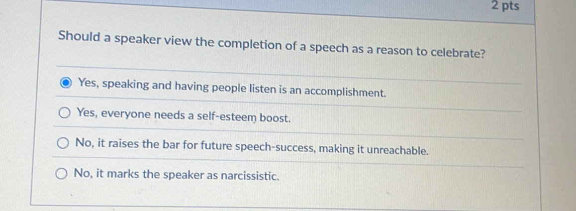 Should a speaker view the completion of a speech as a reason to celebrate?
Yes, speaking and having people listen is an accomplishment.
Yes, everyone needs a self-esteem boost.
No, it raises the bar for future speech-success, making it unreachable.
No, it marks the speaker as narcissistic.