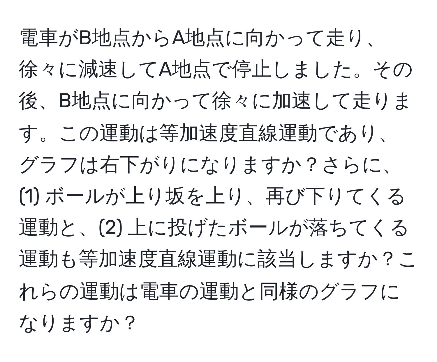 電車がB地点からA地点に向かって走り、徐々に減速してA地点で停止しました。その後、B地点に向かって徐々に加速して走ります。この運動は等加速度直線運動であり、グラフは右下がりになりますか？さらに、(1) ボールが上り坂を上り、再び下りてくる運動と、(2) 上に投げたボールが落ちてくる運動も等加速度直線運動に該当しますか？これらの運動は電車の運動と同様のグラフになりますか？