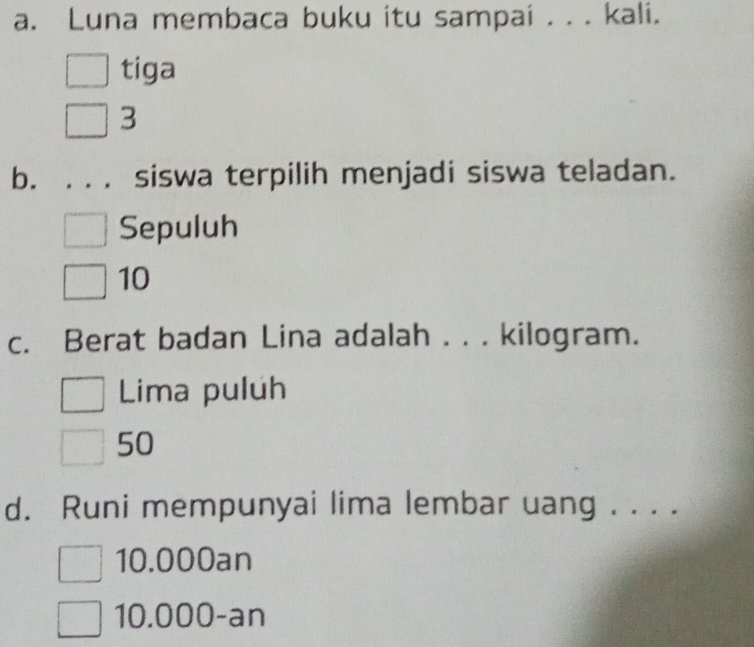 Luna membaca buku itu sampai . . . kali.
tiga
3
b. ... siswa terpilih menjadi siswa teladan.
Sepuluh
10
c. Berat badan Lina adalah . . . kilogram.
Lima puluh
50
d. Runi mempunyai lima lembar uang . . . .
10.000an
10.000 -an