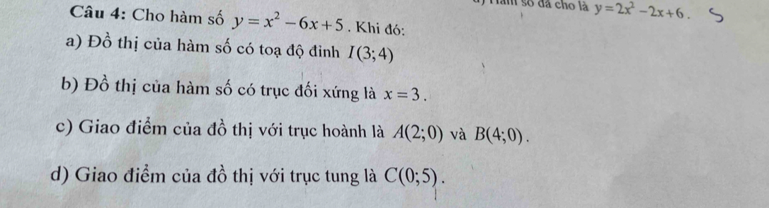 Ham số đã cho là y=2x^2-2x+6. 
Câu 4: Cho hàm số y=x^2-6x+5. Khi đó: 
a) Đồ thị của hàm số có toạ độ đỉnh I(3;4)
b) Đồ thị của hàm số có trục đối xứng là x=3. 
c) Giao điểm của đồ thị với trục hoành là A(2;0) và B(4;0). 
d) Giao điểm của đồ thị với trục tung là C(0;5).