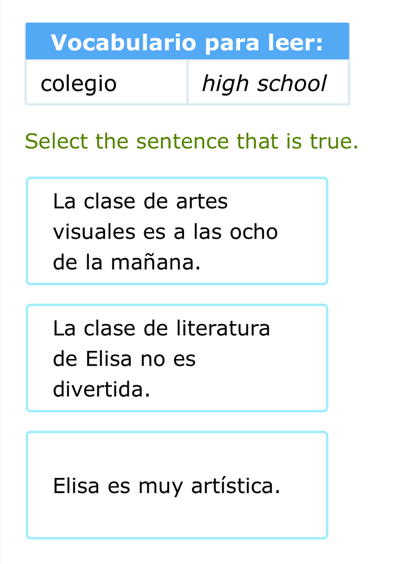 Select the sentence that is true.
La clase de artes
visuales es a las ocho
de la mañana.
La clase de literatura
de Elisa no es
divertida.
Elisa es muy artística.