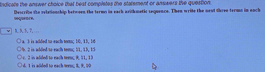 Indicate the answer choice that best completes the statement or answers the question.
Describe the relationship between the terms in each arithmetic sequence. Then write the next three terms in each
sequence.
1. 3. 5. 7. …
a. 3 is added to each term; 10, 13, 16
b. 2 is added to each term; 11, 13, 15
c. 2 is added to each term; 9, 11, 13
d. 1 is added to each term; 8, 9, 10