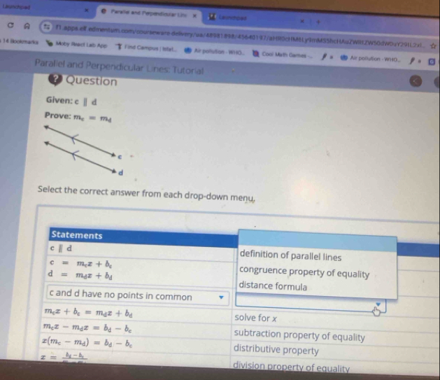 Launchped Parallel and Perperficular Lins X Lainnpes
!; f1.apps.ell.edmentum.com/courseware.delivery/ua/48981.898/45640197/aHR0cHM6Ly9mMS5hcHAuZWIltZW50dW0uY291L2xL.
1 4 Bookenaris Moby React Lab App Find Campus | Istel.. Air polution - WHO... Cool Math Games Air pollution - WHO...
Paraliel and Perpendicular Lines: Tutorial
? Question
Given: cparallel d
Prove: m_c=m_d
C
d
Select the correct answer from each drop-down menu,
Statements
cparallel d
definition of parallel lines
c=m_cx+b_c
d=m_dx+b_d
congruence property of equality
distance formula
c and d have no points in common
m_cx+b_c=m_dx+b_d solve for x
m_cx-m_dx=b_d-b_c subtraction property of equality
x(m_c-m_d)=b_d-b_c
distributive property
x=frac b_1-b_2m-m division property of equality