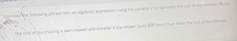 Translate the following phrase into an algebraic expression using the variable a to represent the cost of the trimmer. Do not 
simplify. 
the cost of purchasing a lawn mower and trimmer if the mower costs $10 more than twice the cost of the trimmer