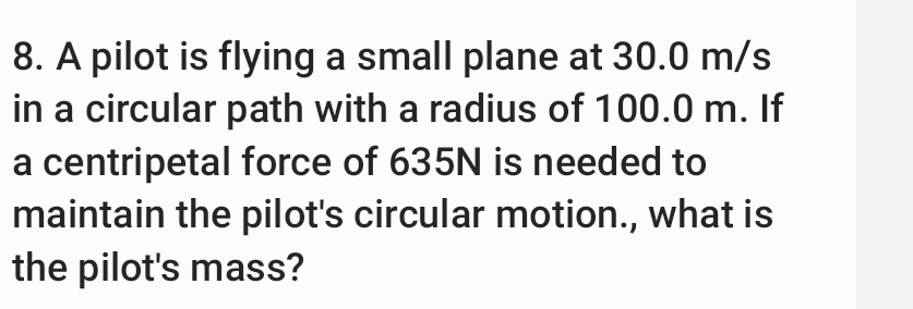 A pilot is flying a small plane at 30.0 m/s
in a circular path with a radius of 100.0 m. If 
a centripetal force of 635N is needed to 
maintain the pilot's circular motion., what is 
the pilot's mass?