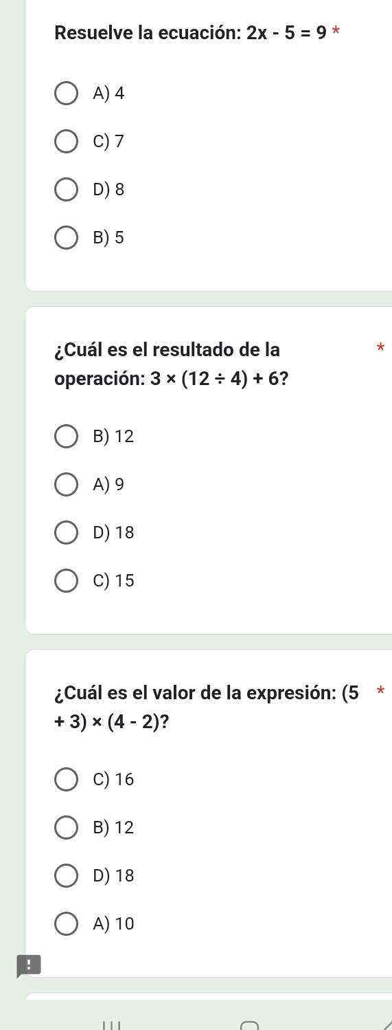 Resuelve la ecuación: 2x-5=9 *
A) 4
C) 7
D) 8
B) 5
¿Cuál es el resultado de la
operación: 3* (12/ 4)+6 ?
B) 12
A) 9
D) 18
C) 15
¿Cuál es el valor de la expresión: (5 *
+3)* (4-2) ？
C) 16
B) 12
D) 18
A) 10!