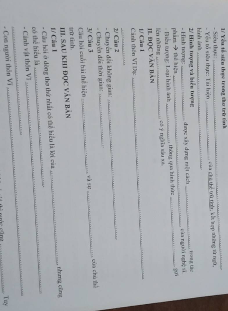 1/ Yếu tố siêu thực trong thơ trữ tình 
- Siêu thực: 
_ 
- Yếu tổ siêu thực: Tái hiện _của chủ thể trữ tỉnh; kết hợp những từ ngữ, 
hình ảnh 
_. 
2/ Hình tượng và biểu tượng 
_ 
- Hình tượng: _được xây dựng một cách _trong tác 
của người nghệ sĩ. 
phẩm → thể hiện 
_.. gợi 
- Biểu tượng: Loại hình ảnh _, thông qua hình thức 
lên những _có ý nghĩa sâu xa. 
II. ĐỌC VĂN BảN 
1/ Câu 1 
Cảnh thôn Vĩ Dạ: 
_ 
_ 
2/ Câu 2 
- Chuyển đổi không gian: 
_ 
- Chuyển đổi thời gian: 
_ 
. 
3/ Câu 3 
Câu hỏi cuối bài thể hiện _và sự_ của chủ thể 
trữ tình. 
III SAU KHI ĐỌC VĂN BảN 
_nhưng cũng 
1/ Câu 1 
_ 
- Câu hỏi ở dòng thơ thứ nhất có thể hiều là lời của 
có thể hiểu là 
_ 
_ 
_ 
- Cảnh vật thôn Vĩ 
- Con người thôn Vĩ 
thì nước cũng _. Tuy