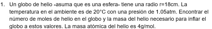 Un globo de helio -asuma que es una esfera- tiene una radio r=18cm. La 
temperatura en el ambiente es de 20°C con una presión de 1.05atm. Encontrar el 
número de moles de helio en el globo y la masa del helio necesario para inflar el 
globo a estos valores. La masa atómica del helio es 4g/mol.