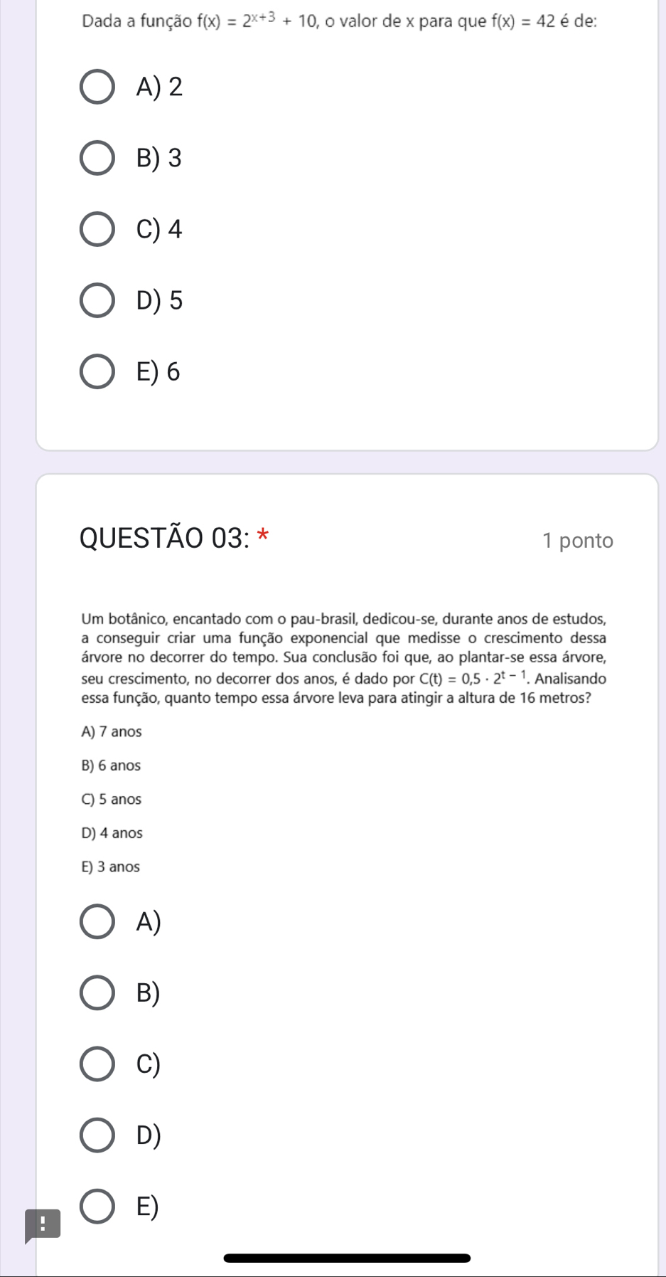 Dada a função f(x)=2^(x+3)+10 , o valor de x para que f(x)=42 é de:
A) 2
B) 3
C) 4
D) 5
E) 6
QUESTÃO 03: * 1 ponto
Um botânico, encantado com o pau-brasil, dedicou-se, durante anos de estudos,
a conseguir criar uma função exponencial que medisse o crescimento dessa
árvore no decorrer do tempo. Sua conclusão foi que, ao plantar-se essa árvore,
seu crescimento, no decorrer dos anos, é dado por C(t)=0,5· 2^(t-1). Analisando
essa função, quanto tempo essa árvore leva para atingir a altura de 16 metros?
A) 7 anos
B) 6 anos
C) 5 anos
D) 4 anos
E) 3 anos
A)
B)
C)
D)
!
E)