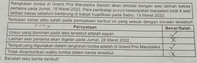 Rangkaian lomba di Grand Prix Mandalika Sendiri akan dimülai dengan sesi latihan bebas 
pertama pada Jumat, 18 Maret 2022. Para pembalap punya kesempatan menjalani total 4 sesi 
latihan bebas sebelum bertarung di babak kualifikasi pada Sabtu, 19 Maret 2022. 
Tentukan benar atau salah pada pernyataan 
.