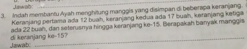 Jawab: 
_ 
3. Indah membantu Ayah menghitung manggis yang disimpan di beberapa keranjang. 
Keranjang pertama ada 12 buah, keranjang kedua ada 17 buah, keranjang ketiga 
ada 22 buah, dan seterusnya hingga keranjang ke -15. Berapakah banyak manggis 
di keranjang ke- 15? 
Jawab: