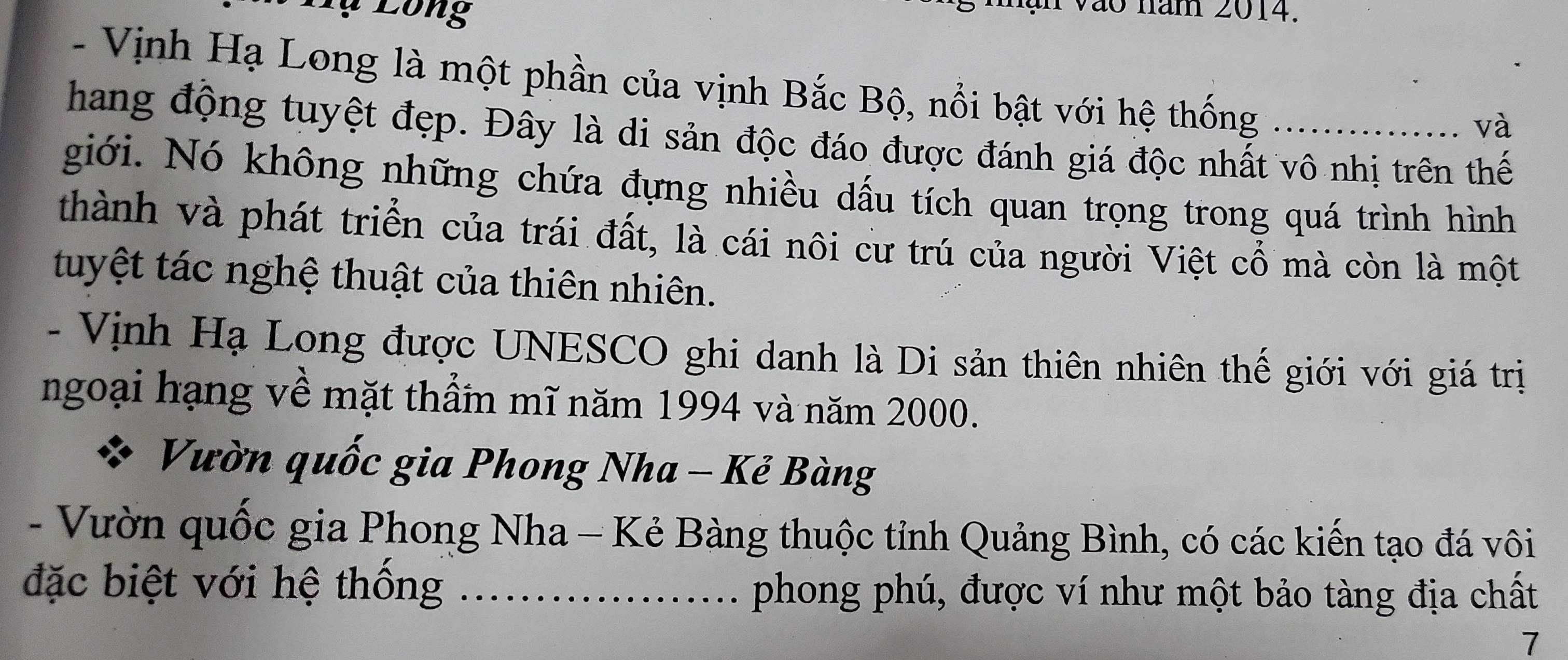 Lụ Lông 
Vào năm 2014. 
- Vịnh Hạ Long là một phần của vịnh Bắc Bộ, nổi bật với hệ thống ... ….. và 
hang động tuyệt đẹp. Đây là di sản độc đáo được đánh giá độc nhất vô nhị trên thế 
giới. Nó không những chứa đựng nhiều dấu tích quan trọng trong quá trình hình 
thành và phát triển của trái đất, là cái nôi cư trú của người Việt cổ mà còn là một 
tuyệt tác nghệ thuật của thiên nhiên. 
- Vịnh Hạ Long được UNESCO ghi danh là Di sản thiên nhiên thế giới với giá trị 
ngoại hạng về mặt thầm mĩ năm 1994 và năm 2000. 
Vườn quốc gia Phong Nha - Kẻ Bàng 
- Vườn quốc gia Phong Nha - Kẻ Bàng thuộc tỉnh Quảng Bình, có các kiến tạo đá vôi 
đặc biệt với hệ thống _phong phú, được ví như một bảo tàng địa chất 
7