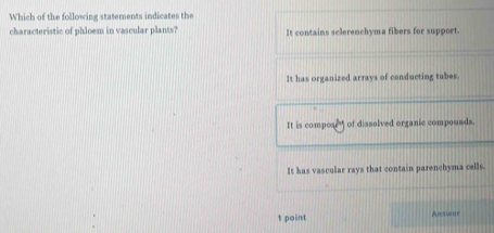 Which of the following statements indicates the
characteristic of phloem in vascular plants? It contains sclerenchyma fibers for support.
It has organized arrays of conducting tubes.
It is composr of dissolved organic compouads.
It has vascular rays that contain parenchyma cells.
1 point Ancva