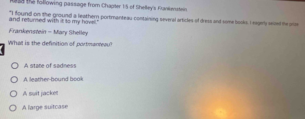 Head the following passage from Chapter 15 of Shelley's Frankenstein.
“I found on the ground a leathern portmanteau containing several articles of dress and some books. I eagerly seized the prize
and returned with it to my hovel."
Frankenstein - Mary Shelley
What is the definition of portmanteau?
A state of sadness
A leather-bound book
A suit jacket
A large suitcase