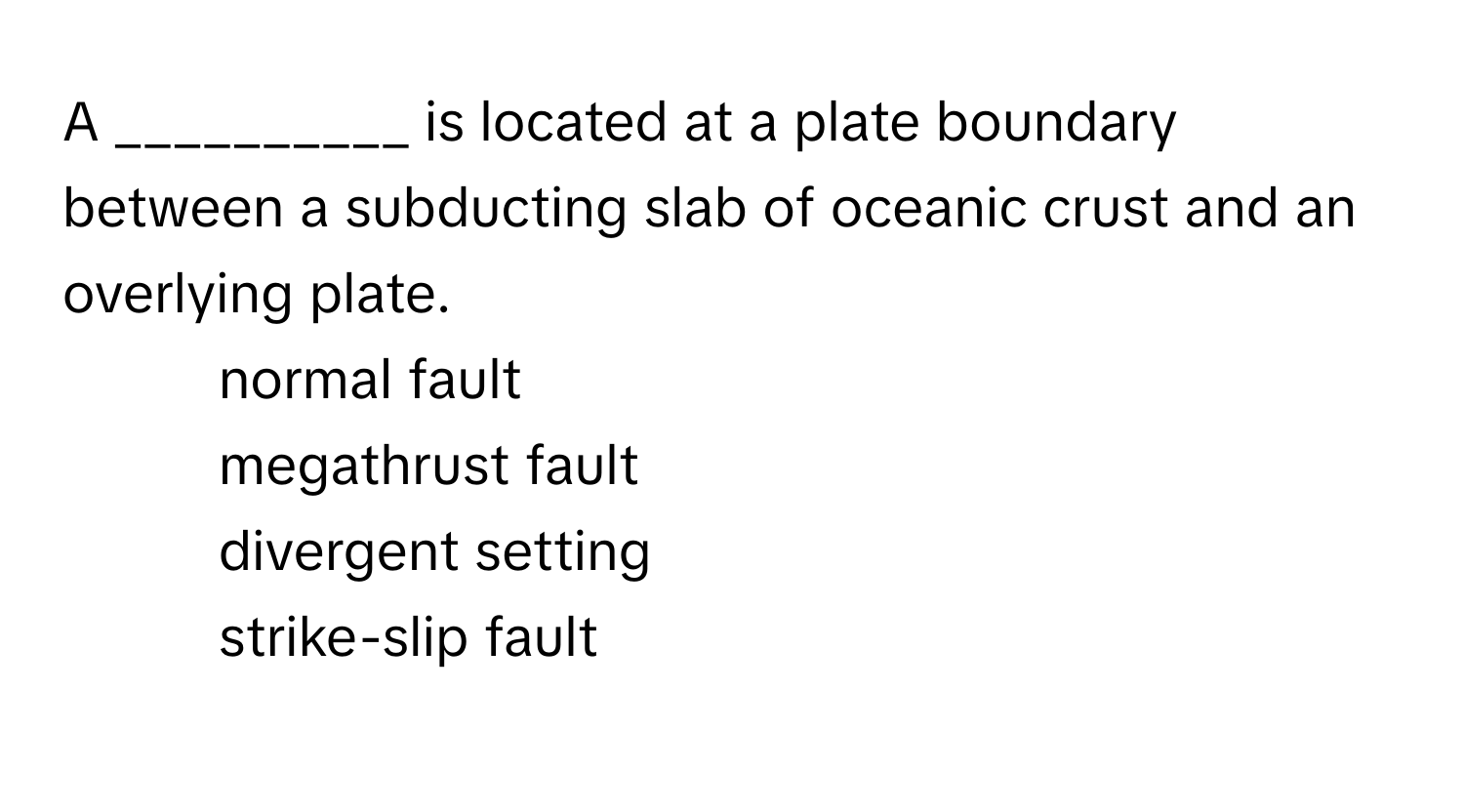 A __________ is located at a plate boundary between a subducting slab of oceanic crust and an overlying plate.

- normal fault
- megathrust fault
- divergent setting
- strike-slip fault