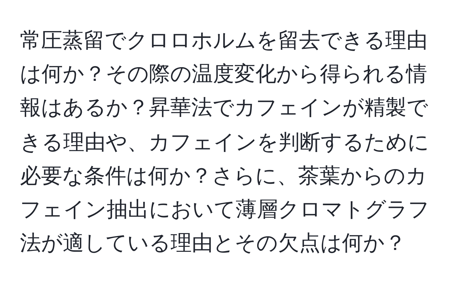 常圧蒸留でクロロホルムを留去できる理由は何か？その際の温度変化から得られる情報はあるか？昇華法でカフェインが精製できる理由や、カフェインを判断するために必要な条件は何か？さらに、茶葉からのカフェイン抽出において薄層クロマトグラフ法が適している理由とその欠点は何か？