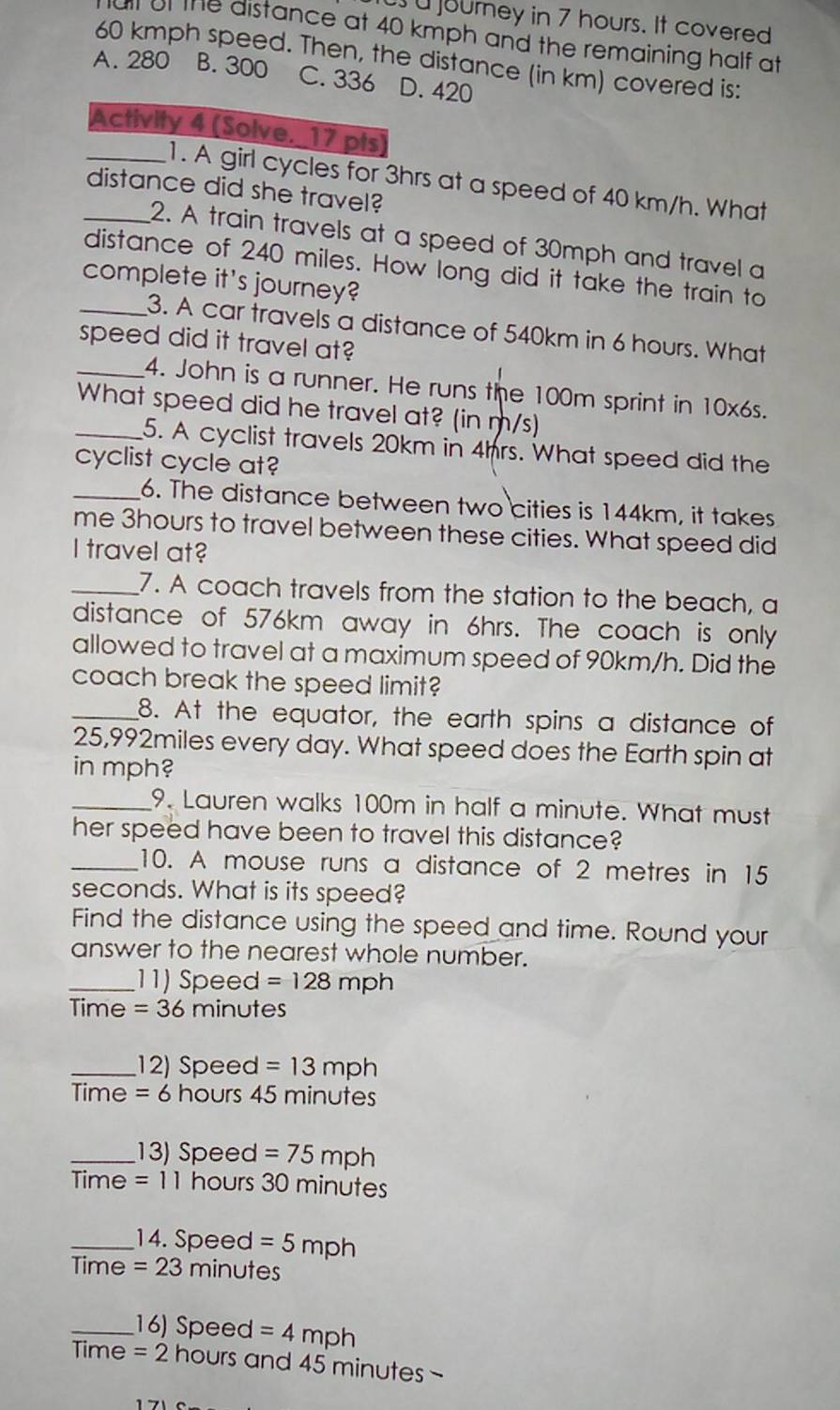 ourney in 7 hours. It covered
al of the distance at 40 kmph and the remaining half at
60 kmph speed. Then, the distance (in km) covered is:
A. 280 B. 300 C. 336 D. 420
Activity 4 (Solve. 17 pts)
_1. A girl cycles for 3hrs at a speed of 40 km/h. What
distance did she travel?
_2. A train travels at a speed of 30mph and travel a
distance of 240 miles. How long did it take the train to
complete it's journey?
_3. A car travels a distance of 540km in 6 hours. What
speed did it travel at?
_4. John is a runner. He runs the 100m sprint in 10x6s.
_What speed did he travel at? (in m/s)
5. A cyclist travels 20km in 4hrs. What speed did the
cyclist cycle at?
_6. The distance between two cities is 144km, it takes
me 3hours to travel between these cities. What speed did
I travel at?
_7. A coach travels from the station to the beach, a
distance of 576km away in 6hrs. The coach is only
allowed to travel at a maximum speed of 90km/h. Did the
coach break the speed limit?
_8. At the equator, the earth spins a distance of
25,992miles every day. What speed does the Earth spin at
in mph?
_9. Lauren walks 100m in half a minute. What must
her speed have been to travel this distance?
_10. A mouse runs a distance of 2 metres in 15
seconds. What is its speed?
Find the distance using the speed and time. Round your
answer to the nearest whole number.
_11) Speed =128mph
Time =36 minutes
_12) Speed =13mph
me=6 hours 45 minutes
_13) Speed =75mph
Time=11 hours 30 minutes
_14. Speed =5mph
Time =23 minutes
_16) Speed =4mph
Time =2 hours and 45 minutes -