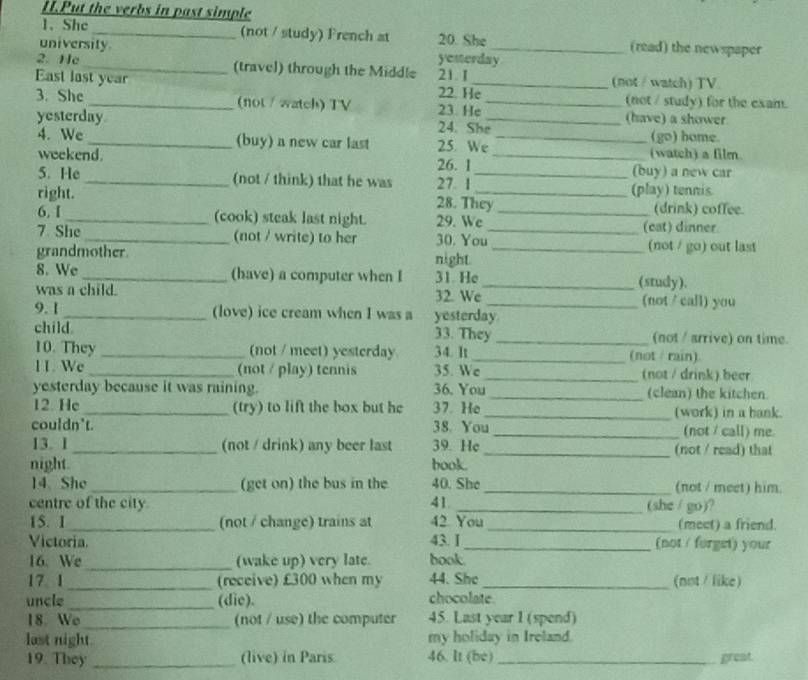 Put the verbs in past simple
1. She _(not / study) French at 20. She (read) the newspaper
university yesterday_
2. He _(travel) through the Middle 21. I
East last year 22. He_ (not / watch) TV
3. She _(not / watch) TV 23. He_
(not / study) for the exam.
yesterday 24. She_ (have) a shower
(go) home.
4. We_ (buy) a new car last 25. We _(watch) a film
weekend. 26. 1 _(buy) a new car
5. He _(not / think) that he was 27 1 _(play) tennis
right. 28. They _(drink) coffee.
6. I _(cook) steak last night. 29. We (cat) dinner
7 She_ (not / write) to her 30. You_
grandmother _(not / go) out last
night.
8. We _(have) a computer when I 31 He _(study).
was a child. 32. We _(not /call) you
9. 1 _(love) ice cream when I was a yesterday.
child 33. They _(not / arrive) on time.
10. They _(not / meet) yesterday 34. It _(not / rain)
11. We _(not / play) tennis 35. We _(not / drink) becr
yesterday because it was raining. 36. You _(clean) the kitchen.
12. He _(try) to lift the box but he 37. He_ (work) in a bank.
couldn't. 38. You _(not / call) me.
13. 1 _(not / drink) any beer last 39. He_ (not / read) that
night. book.
14 She _(get on) the bus in the 40. She _(not / meet) him.
centre of the city 41 42 You (she / go)?
15. 1 _(not / change) trains at _(meet) a friend.
Victoria. 43. I_ (not / forget) your
16. We _(wake up) very late. book.
17 1 _(receive) £300 when my 44. She_ (not / like)
uncle _(die). chocolate
18. We _(not / use) the computer 45. Last year I (spend)
last night my holiday in Ireland.
19. They _(live) in Paris 46. It (be)_ great.