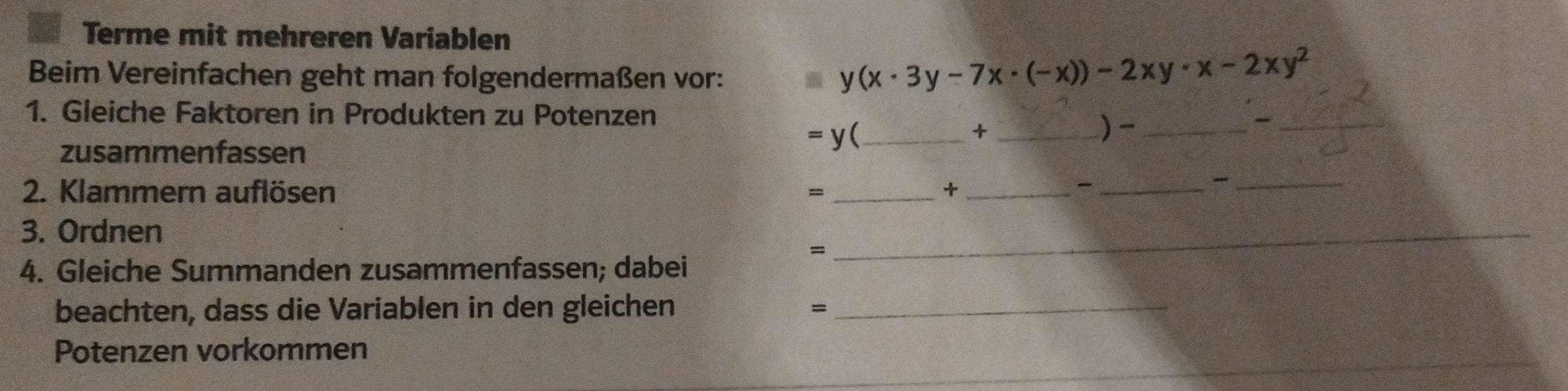 Terme mit mehreren Variablen 
Beim Vereinfachen geht man folgendermaßen vor:
y(x· 3y-7x· (-x))-2xy· x-2xy^2
1. Gleiche Faktoren in Produkten zu Potenzen 
_ =y
_+ 
)-_ 
_ 
zusammenfassen 
2. Klammern auflösen = +_ 
__ 
3. Ordnen 
= 
4. Gleiche Summanden zusammenfassen; dabei 
_ 
beachten, dass die Variablen in den gleichen =_ 
_ 
Potenzen vorkommen 
_