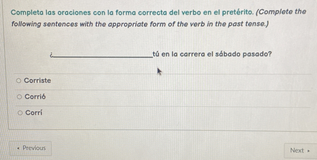 Completa las oraciones con la forma correcta del verbo en el pretérito. (Complete the
following sentences with the appropriate form of the verb in the past tense.)
tú en la carrera el sábado pasado?
Corriste
Corrió
Corrí
Previous Next