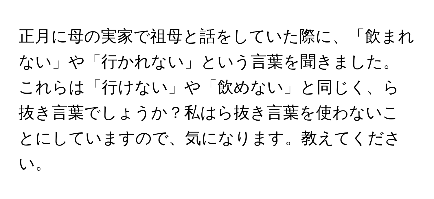 正月に母の実家で祖母と話をしていた際に、「飲まれない」や「行かれない」という言葉を聞きました。これらは「行けない」や「飲めない」と同じく、ら抜き言葉でしょうか？私はら抜き言葉を使わないことにしていますので、気になります。教えてください。