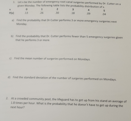 Let x be the number of emergency root canal surgeries performed by Dr. Cutter on a 
given Monday. The following table lists the probability distribution of x.
x 0 1 2 3 4 5
P(x) .13 .26. 30. 18. 09 .04
a) Find the probability that Dr Cutter performs 3 or more emergency surgeries next 
Monday. 
b) Find the probability that Dr. Cutter performs fewer than 5 emergency surgeries given 
that he performs 3 or more. 
c) Find the mean number of surgeries performed on Mondays. 
d) Find the standard deviation of the number of surgeries performed on Mondays. 
2. At a crowded community pool, the lifeguard has to get up from his stand an average of
1.8 times per hour. What is the probability that he doesn’t have to get up during the 
next hour?